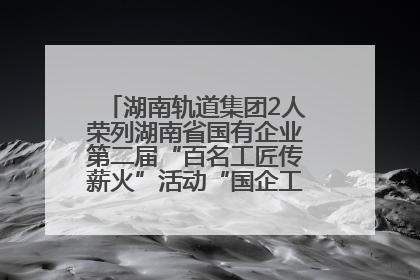 湖南轨道集团2人荣列湖南省国有企业第二届“百名工匠传薪火”活动“国企工匠”人才宣传名单